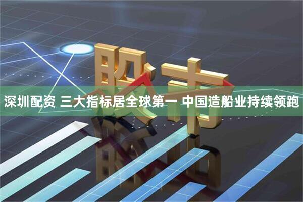 深圳配资 三大指标居全球第一 中国造船业持续领跑