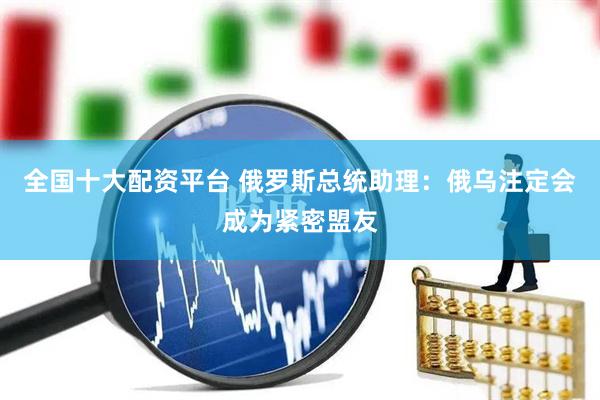 全国十大配资平台 俄罗斯总统助理：俄乌注定会成为紧密盟友