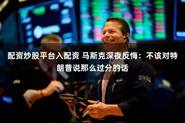 配资炒股平台入配资 马斯克深夜反悔：不该对特朗普说那么过分的话