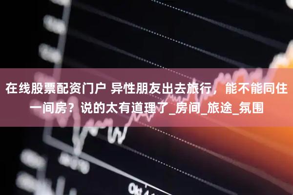 在线股票配资门户 异性朋友出去旅行，能不能同住一间房？说的太有道理了_房间_旅途_氛围