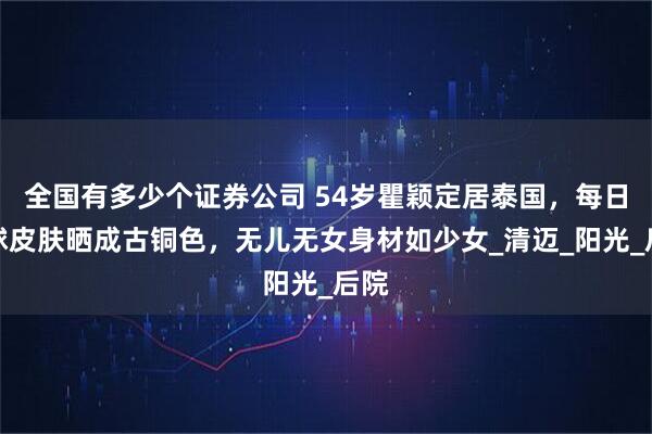 全国有多少个证券公司 54岁瞿颖定居泰国，每日打球皮肤晒成古铜色，无儿无女身材如少女_清迈_阳光_后院