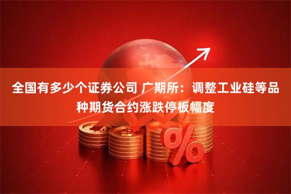 全国有多少个证券公司 广期所：调整工业硅等品种期货合约涨跌停板幅度