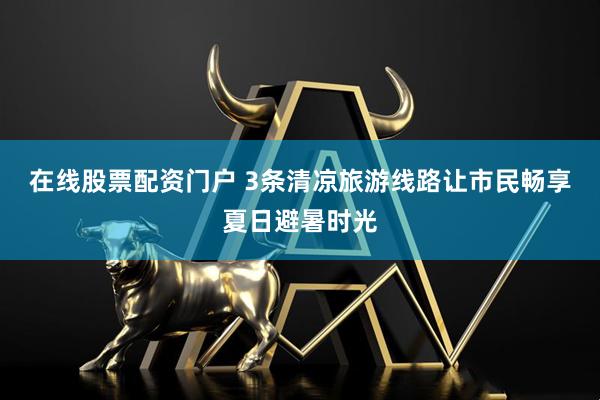 在线股票配资门户 3条清凉旅游线路让市民畅享夏日避暑时光