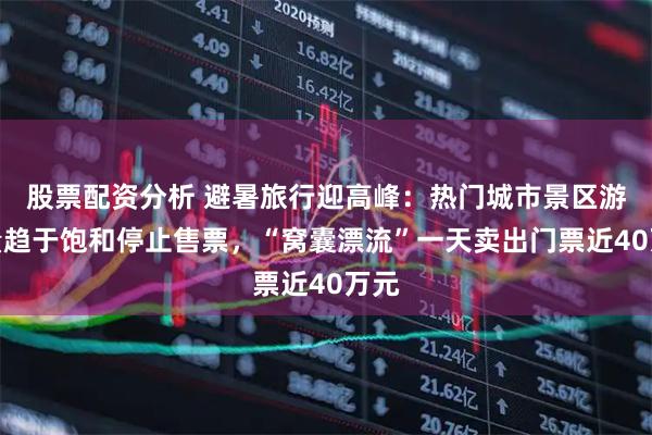 股票配资分析 避暑旅行迎高峰：热门城市景区游客量趋于饱和停止售票，“窝囊漂流”一天卖出门票近40万元