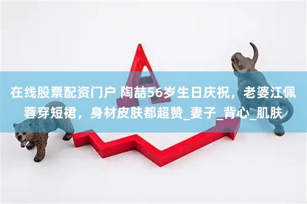 在线股票配资门户 陶喆56岁生日庆祝，老婆江佩蓉穿短裙，身材皮肤都超赞_妻子_背心_肌肤