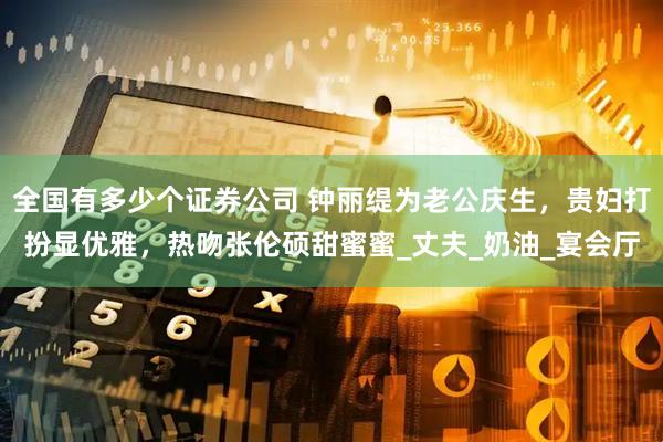 全国有多少个证券公司 钟丽缇为老公庆生，贵妇打扮显优雅，热吻张伦硕甜蜜蜜_丈夫_奶油_宴会厅