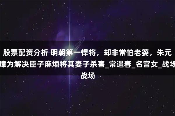 股票配资分析 明朝第一悍将，却非常怕老婆，朱元璋为解决臣子麻烦将其妻子杀害_常遇春_名宫女_战场