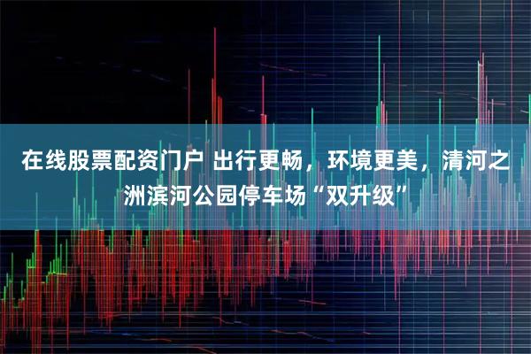 在线股票配资门户 出行更畅，环境更美，清河之洲滨河公园停车场“双升级”
