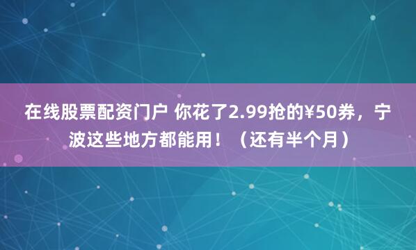 在线股票配资门户 你花了2.99抢的¥50券，宁波这些地方都能用！（还有半个月）