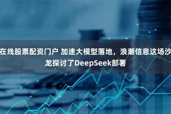 在线股票配资门户 加速大模型落地，浪潮信息这场沙龙探讨了DeepSeek部署