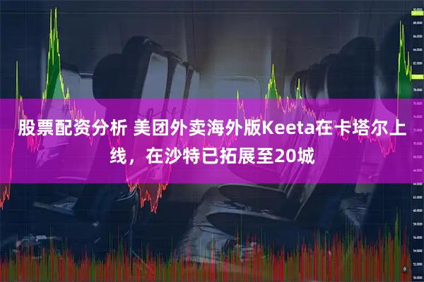 股票配资分析 美团外卖海外版Keeta在卡塔尔上线，在沙特已拓展至20城