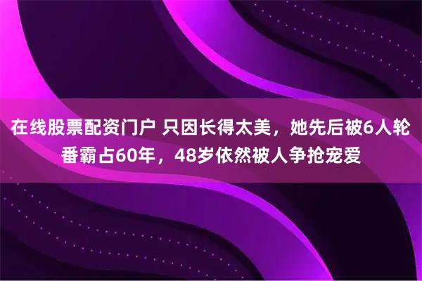 在线股票配资门户 只因长得太美，她先后被6人轮番霸占60年，48岁依然被人争抢宠爱