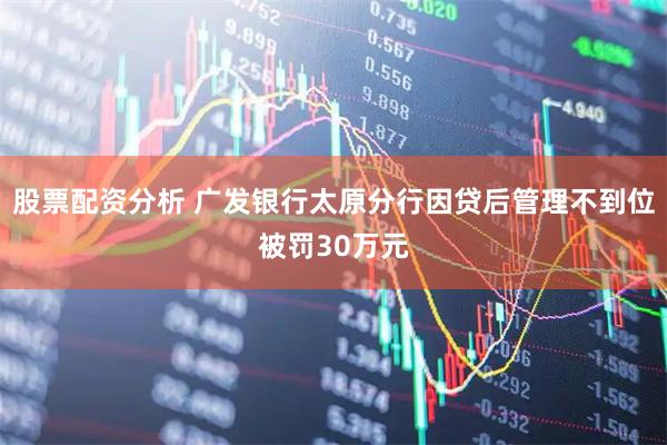 股票配资分析 广发银行太原分行因贷后管理不到位被罚30万元