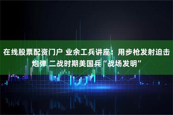 在线股票配资门户 业余工兵讲座：用步枪发射迫击炮弹 二战时期美国兵“战场发明”