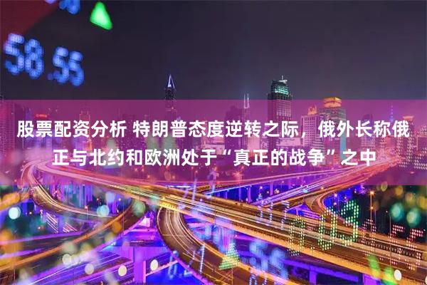 股票配资分析 特朗普态度逆转之际，俄外长称俄正与北约和欧洲处于“真正的战争”之中