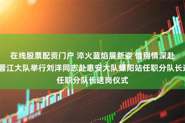 在线股票配资门户 淬火蓝焰展新姿 惜别情深赴新程——晋江大队举行刘洋同志赴惠安大队螺阳站任职分队长送岗仪式