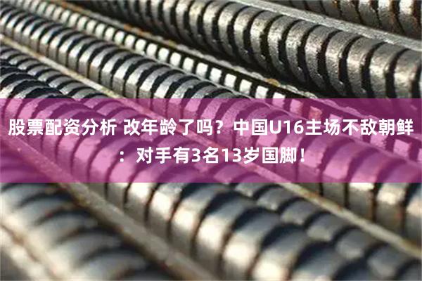 股票配资分析 改年龄了吗？中国U16主场不敌朝鲜：对手有3名13岁国脚！