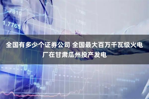 全国有多少个证券公司 全国最大百万千瓦级火电厂在甘肃瓜州投产发电