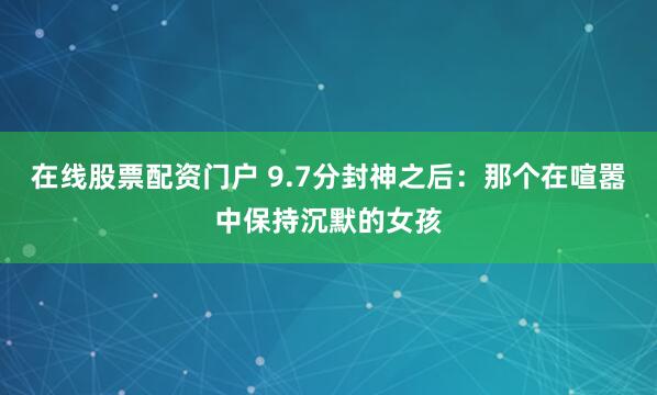 在线股票配资门户 9.7分封神之后：那个在喧嚣中保持沉默的女孩