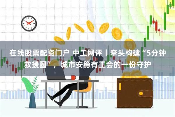 在线股票配资门户 中工网评丨牵头构建“5分钟救援圈”，城市安稳有工会的一份守护
