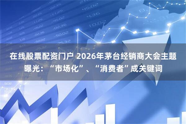 在线股票配资门户 2026年茅台经销商大会主题曝光：“市场化”、“消费者”成关键词