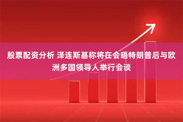 股票配资分析 泽连斯基称将在会晤特朗普后与欧洲多国领导人举行会谈