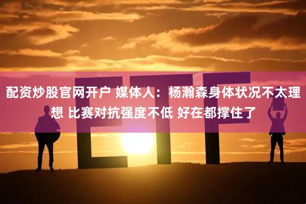 配资炒股官网开户 媒体人：杨瀚森身体状况不太理想 比赛对抗强度不低 好在都撑住了