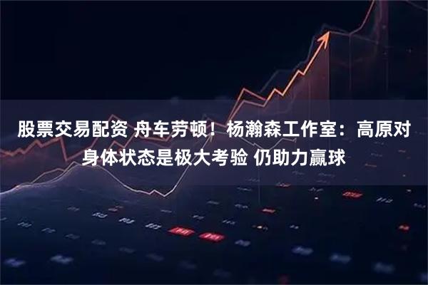 股票交易配资 舟车劳顿！杨瀚森工作室：高原对身体状态是极大考验 仍助力赢球