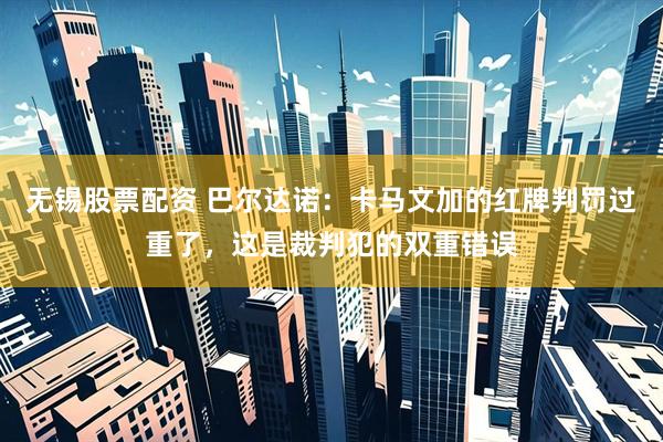 无锡股票配资 巴尔达诺：卡马文加的红牌判罚过重了，这是裁判犯的双重错误