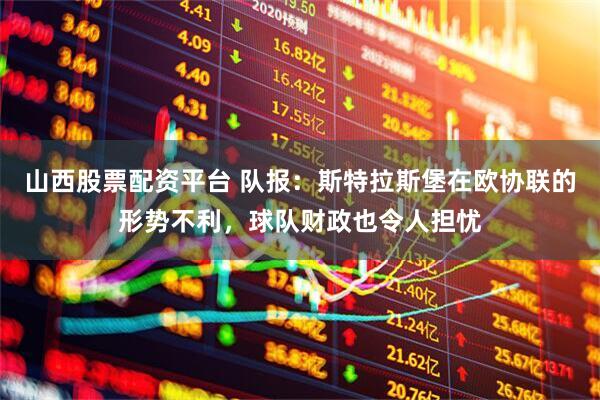 山西股票配资平台 队报：斯特拉斯堡在欧协联的形势不利，球队财政也令人担忧
