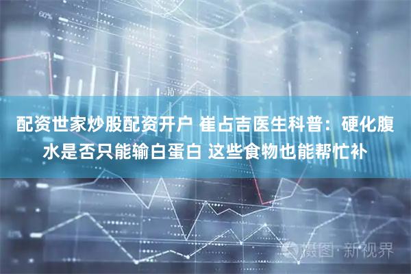 配资世家炒股配资开户 崔占吉医生科普：硬化腹水是否只能输白蛋白 这些食物也能帮忙补