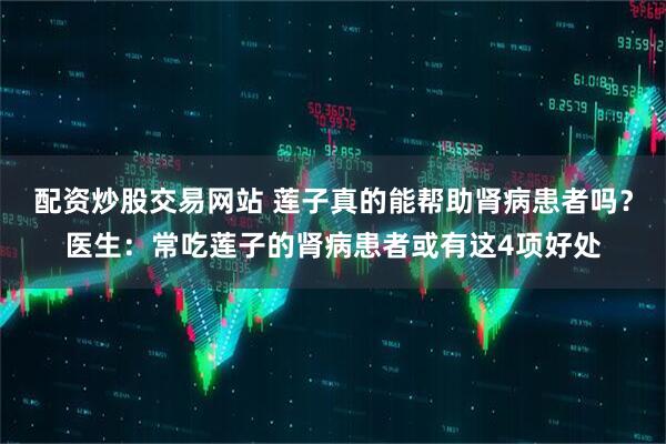 配资炒股交易网站 莲子真的能帮助肾病患者吗？医生：常吃莲子的肾病患者或有这4项好处
