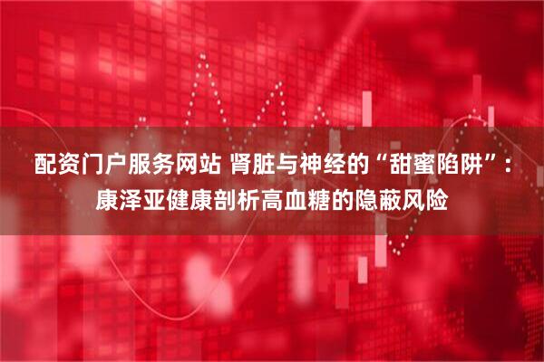 配资门户服务网站 肾脏与神经的“甜蜜陷阱”：康泽亚健康剖析高血糖的隐蔽风险