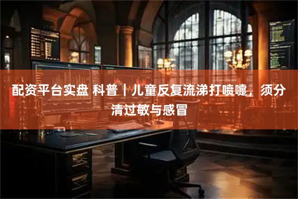 配资平台实盘 科普｜儿童反复流涕打喷嚏，须分清过敏与感冒