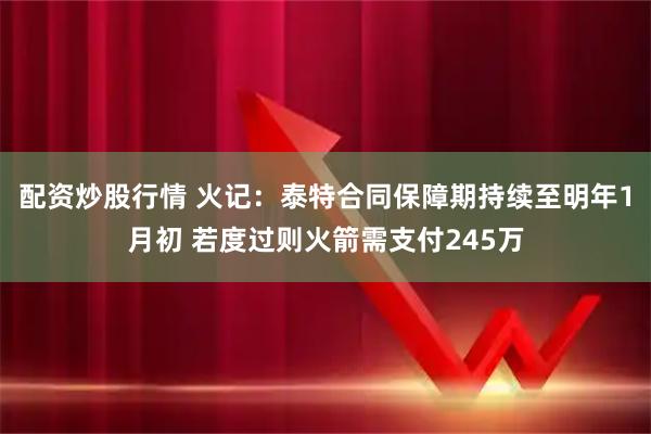 配资炒股行情 火记：泰特合同保障期持续至明年1月初 若度过则火箭需支付245万