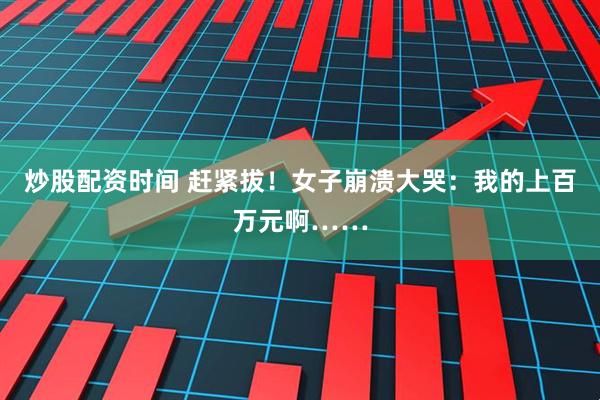 炒股配资时间 赶紧拔!女子崩溃大哭:我的上百万元啊……